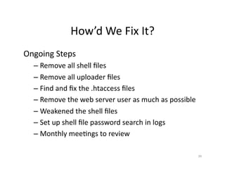 How’d	
  We	
  Fix	
  It?	
  
Ongoing	
  Steps	
  
– Remove	
  all	
  shell	
  ﬁles	
  
– Remove	
  all	
  uploader	
  ﬁles	
  
– Find	
  and	
  ﬁx	
  the	
  .htaccess	
  ﬁles	
  
– Remove	
  the	
  web	
  server	
  user	
  as	
  much	
  as	
  possible	
  
– Weakened	
  the	
  shell	
  ﬁles	
  
– Set	
  up	
  shell	
  ﬁle	
  password	
  search	
  in	
  logs	
  
– Monthly	
  meeSngs	
  to	
  review	
  
39	
  
 