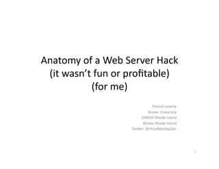 Anatomy	
  of	
  a	
  Web	
  Server	
  Hack	
  
(it	
  wasn’t	
  fun	
  or	
  proﬁtable)	
  
(for	
  me)	
  
Patrick	
  Laverty	
  
Brown	
  University	
  
OWASP	
  Rhode	
  Island	
  
BSides	
  Rhode	
  Island	
  
TwiGer:	
  @ProvWebAppSec	
  
1	
  
 
