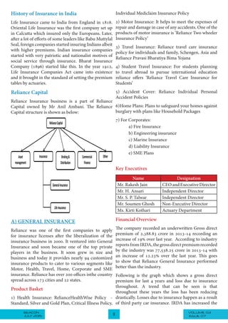 VOLUME 03BEACON
JULY 2015 8 ISSUE 07
History of Insurance in India
Life Insurance came to India from England in 1818.
Oriental Life Insurance was the first company set up
in Calcutta which insured only the Europeans. Later,
after a lot of efforts of some leaders like Babu Muttylal
Seal, foreign companies started insuring Indians albeit
with higher premiums. Indian insurance companies
started with very patriotic and nationalist motives of
social service through insurance. Bharat Insurance
Company (1896) started like this. In the year 1912,
Life Insurance Companies Act came into existence
and it brought in the standard of setting the premium
tables by actuaries.
Reliance Capital
Reliance Insurance business is a part of Reliance
Capital owned by Mr Anil Ambani. The Reliance
Capital structure is shown as below:
RelianceCapital
Asset
management
Insurance Commercial
Finance
Broking&
Distribution
Other
GeneralInsurance
LifeInsurance
A) GENERAL INSURANCE
Reliance was one of the first companies to apply
for insurance licenses after the liberalization of the
insurance business in 2000. It ventured into General
Insurance and soon became one of the top private
players in the business. It soon grew in size and
business and today it provides nearly 94 customized
insurance products to cater to various segments like
Motor, Health, Travel, Home, Corporate and SME
insurance. Reliance has over 200 offices inthe country
spread across 173 cities and 22 states.
Product Basket
1) Health Insurance: RelianceHealthWise Policy -
Standard, Silver and Gold Plan, Critical Illness Policy,
Individual Mediclaim Insurance Policy
2) Motor Insurance: It helps to meet the expenses of
repair and damage in case of any accidents. One of the
products of motor insurance is ‘Reliance Two wheeler
Insurance Policy’
3) Travel Insurance: Reliance travel care insurance
policy for individuals and family, Schengen, Asia and
Reliance Pravasi Bharatiya Bima Yojana
4) Student Travel Insurance: For students planning
to travel abroad to pursue international education
reliance offers ‘Reliance Travel Care Insurance for
Students’
5) Accident Cover: Reliance Individual Personal
Accident Policies
6)Home Plans: Plans to safeguard your homes against
burglary with plans like Household Packages
7) For Corporates:
a) Fire Insurance
b) Engineering insurance
c) Marine Insurance
d) Liability Insurance
e) SME Plans
Key Executives
Name Designation
Mr. Rakesh Jain CEO and Executive Director
Mr. H. Ansari Independent Director
Mr. S. P. Talwar Independent Director
Mr. Soumen Ghosh Non-Executive Director
Ms. Kirti Kothari Actuary Department
Financial Overview
The company recorded an underwritten Gross direct
premium of 2,388.83 crore in 2013-14 recording an
increase of 19% over last year. According to industry
reports from IRDA, the gross direct premium recorded
by the industry was 77,538.25 crore in 2013-14 with
an increase of 12.23% over the last year. This goes
to show that Reliance General Insurance performed
better than the industry.
Following is the graph which shows a gross direct
premium for last 4 years and loss due to insurance
throughout. A trend that can be seen is that
throughout these years the loss has been reducing
drastically. Losses due to insurance happen as a result
of third party car insurance. IRDA has increased the
 