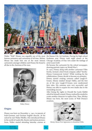 VOLUME 03BEACON
JULY 2015 13 ISSUE 07
Walter “Walt” Disney was arguably one of the most
famous animators and cartoonists of all time. Mickey
Mouse has made him one of the most famous
cartoonists amongst children and Disney the brand is
all due to the charisma of the man.
the Kansas City Art Institute. During his high school
freshman year, Disney took night classes at the
Chicago Academy of Fine Arts under the tutelage of
artist Louis Grell.
He became the cartoonist for the school newspaper,
drawing patriotic topics on World War I.
In 1920, Disney along with another cartoonist Ubbe
Iwerks, formed a short lived company called “Iwerks-
Disney Commercial Artists”. While working for the
collaboration, Disney decide to become an animator.
Disney started creating cartoons called Laugh-O-
Grams. Disney studied Aesop’s Fables, and the first
six of the new Laugh-O-Grams were modernized
fairy tales. His cartoons were very successful, and
Disney was able to acquire his own studio due to the
resounding success.
After losing the rights to Oswald the Lucky Rabbit
which he himself created, Disney realized he needed to
create another character to replace him. Thus, Mickey
Mouse was born, the most iconic of Walt Disney’s
creations.
Walter Disney
Origins
Disney was born on December 5, 1901, to parents of
Irish-German; and German English descent. At his
school he met Walter Pfeiffer, who introduced Disney
to the world of vaudeville, theatre and motion pictures.
Soon, Walter started attending Saturday courses at Mickey Mouse First Appearance in Steamboat Willie
 