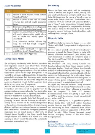 VOLUME 03BEACON
JULY 2015 15 ISSUE 07
Major Milestones
MilestoneYear
Release of First Mickey Mouse cartoon
“Steamboat Willie”
1929
Release of Snow White and the Seven
Dwarves, the first full-length animation
feature
1937
There-recordingofFantasiabreaksground
as the first film done in digital sound
1982
Captain EO, one of the first “4-D” films (a
3-D movie incorporating special effects
such as smoke and lasers), opens at
Disneyland
1986
Pixar Animation Studios releases Toy
Story, the first full length computer-
animated film
1995
Disney makes full-length TV episodes
available on Apple’s iTunes Music Store
2005
Disney stores adopt Apple Pay2014
Disney Social Media
For a company like Disney, social media is one of the
most important areas of focus. Disney has a total of
300 million likes on Facebook across 267 pages. On
YouTube, Disney has generated more than 365 million
video views. Disney has its target demographic as 12
year olds to late teens, and to cater to this strategy, they
particularly emphasize their Facebook social media
pages. Another reason for this is the integration of
games on Facebook, which further augments their
desire to cater to the teen demographic.
Another tool that is used judiciously is sweepstakes.
Sweepstakes are often one of the popular ways to
engage with fans across social media. Fans also tend to
share more content when it is regarding sweepstakes,
since they hope to win merchandise or tickets.
Disney, contrary to popular belief isn’t focussed on
garnering the most likes or shares on social media.
Disney instead focusses on the emotional experience
of the audience, the majority of their demographic are
children, and hence appealing to them on an emotional
level rather than a superfluous attempt to garner the
maximum likes on social media is what works in
Disney’s favour. To achieve this, Disney would share
rare pictures of Walt Disney, or a picture of a child
enjoying at Disney world, this allows the audience to
connect on an emotional level.
Positioning
Disney has been very astute with its positioning.
Think of Disney, and magical worlds, fantasy tales
and family entertainment spring to mind. Disney has
built this image over the course of decades, with its
theme parks, movies, franchises. This has been a very
deliberate effort, in contrast with Universal Studios,
one of Disney’s major competitors. Universal Studios
has a target demographic of a slighter older audience,
and this has been due to some of the more mature
themes in some of Universal Studios franchises such
as Harry Potter amongst others.
 
Disney in India
WaltDisneyIndiawasformedinAugust1993asaJoint
Venture with Modi Enterprises & is headquartered in
Mumbai.
In 2001, Disney created a wholly owned subsidiary
company to launch the Disney Channel in India. Walt
Disney Television International (Asia Pacific) took
over distribution of content in September 2003 to
Star Movies, AXN, and HBO along with several other
children’s programs.
On December 17th 2004, Disney Channel was
launched along with Toon Disney channel in three
languages, English, Tamil and Telugu. The channels
were to be distributed by the Star Group. Talks began
regarding the launch of an amusement park, with the
outskirts of Delhi seemingly the best location. During
the same time, Disney partnered with Indiagames to
release Disney games, wallpapers and other digital
content, primarily in association with Airtel.
In August 2005 Funskool India and Disney partnered
for Funskool to sell Disney Princess products in India.
The next year, 2006, Disney obtained a controlling
share in Hungama TV from UTV Software
Communications, while also getting a 14.9% stake
in UTV. In 2008, the company seized an additional
17.5% share in UTV.
In May 2011, Disney and UTV agreed to co-produce
Disney family films with both entities handling
creative function and UTV producing, marketing
and distributing the films. In February 2012, Disney
announced the complete acquisition of UTV. UTV
Chief Executive Officer Ronnie Screwvala would
become Managing Director of The Walt Disney
Company India.
References
Fortune , Walt Disney Company , Disney Institute , Social
Media Today , Digiday , Richmond
 