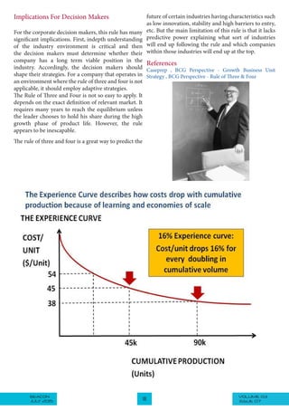 VOLUME 03BEACON
JULY 2015 18 ISSUE 07
Implications For Decision Makers
For the corporate decision makers, this rule has many
significant implications. First, indepth understanding
of the industry environment is critical and then
the decision makers must determine whether their
company has a long term viable position in the
industry. Accordingly, the decision makers should
shape their strategies. For a company that operates in
an environment where the rule of three and four is not
applicable, it should employ adaptive strategies.
The Rule of Three and Four is not so easy to apply. It
depends on the exact definition of relevant market. It
requires many years to reach the equilibrium unless
the leader chooses to hold his share during the high
growth phase of product life. However, the rule
appears to be inescapable.
The rule of three and four is a great way to predict the
future of certain industries having characteristics such
as low innovation, stability and high barriers to entry,
etc. But the main limitation of this rule is that it lacks
predictive power explaining what sort of industries
will end up following the rule and which companies
within those industries will end up at the top.
References
Caseprep , BCG Perspective - Growth Business Unit
Strategy , BCG Perspective - Rule of Three & Four
 