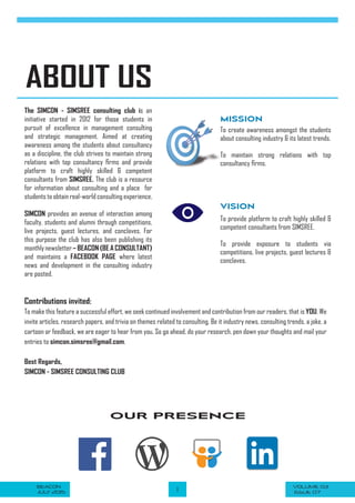 VOLUME 03BEACON
JULY 2015 1 ISSUE 07
OUR PRESENCE
ABOUT US
VISION
The SIMCON - SIMSREE consulting club is an
initiative started in 2012 for those students in
pursuit of excellence in management consulting
and strategic management. Aimed at creating
awareness among the students about consultancy
as a discipline, the club strives to maintain strong
relations with top consultancy firms and provide
platform to craft highly skilled & competent
consultants from SIMSREE. The club is a resource
for information about consulting and a place for
students to obtain real-world consulting experience.
SIMCON provides an avenue of interaction among
faculty, students and alumni through competitions,
live projects, guest lectures, and conclaves. For
this purpose the club has also been publishing its
monthlynewsletter– BEACON (BE A CONSULTANT)
and maintains a FACEBOOK PAGE where latest
news and development in the consulting industry
are posted.
MISSION
To create awareness amongst the students
about consulting industry & its latest trends.
To maintain strong relations with top
consultancy firms.
To provide platform to craft highly skilled &
competent consultants from SIMSREE.
To provide exposure to students via
competitions, live projects, guest lectures &
conclaves.
Contributions invited:
To make this feature a successful effort, we seek continued involvement and contribution from our readers, that is YOU. We
invite articles, research papers, and trivia on themes related to consulting. Be it industry news, consulting trends, a joke, a
cartoon or feedback, we are eager to hear from you. So go ahead, do your research, pen down your thoughts and mail your
entries to simcon.simsree@gmail.com.
Best Regards,
SIMCON - SIMSREE CONSULTING CLUB
 