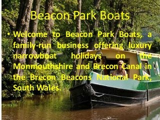 Beacon Park Boats
• Welcome to Beacon Park Boats, a
family-run business offering luxury
narrowboat
holidays
on
the
Monmouthshire and Brecon Canal in
the Brecon Beacons National Park,
South Wales.

 