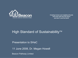 Creating homes and neighbourhoods
                                 that work well into the future
                                    and don’t cost the Earth




High Standard of Sustainability™

Presentation to SHaC

11 June 2008, Dr. Megan Howell
Beacon Pathway Limited