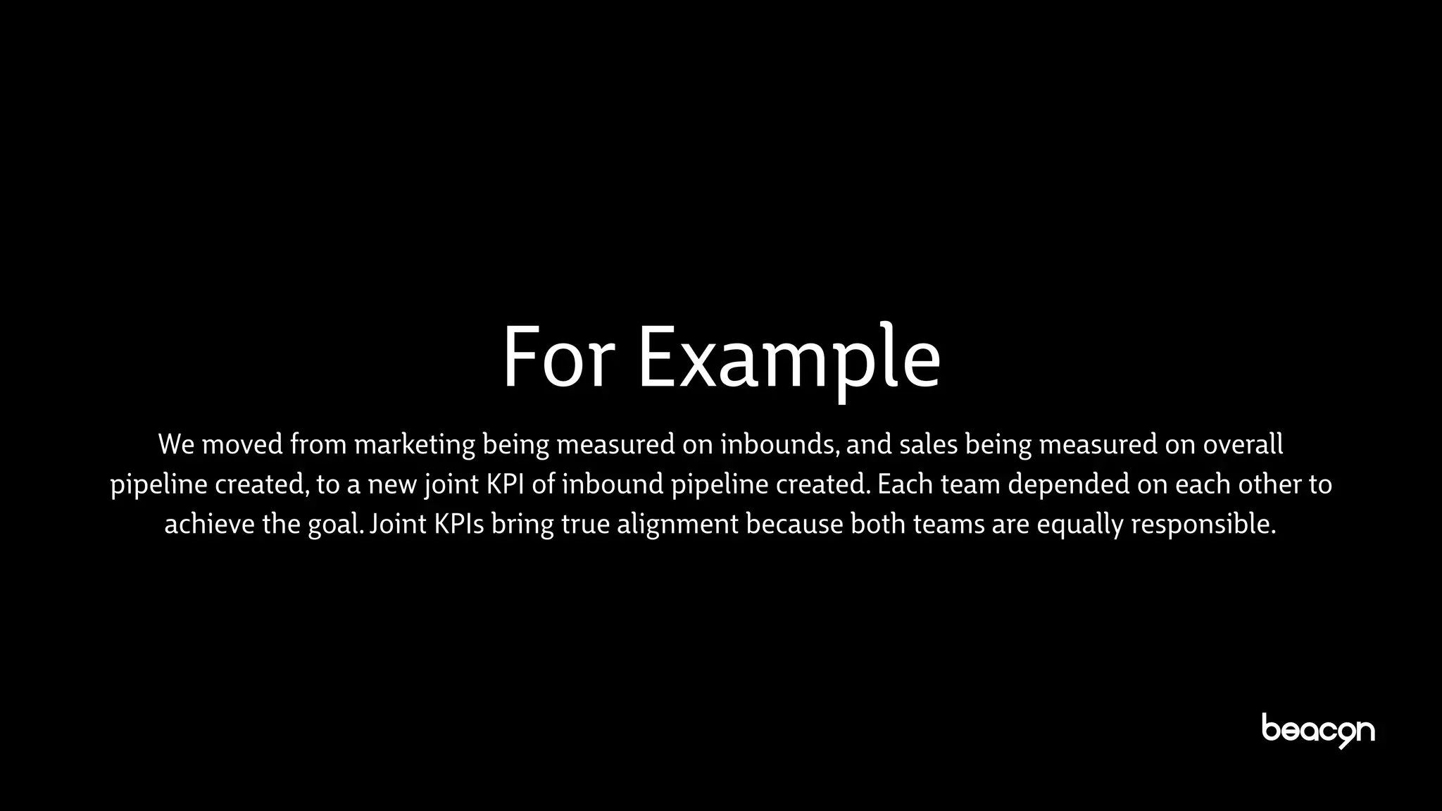 For Example
We moved from marketing being measured on inbounds, and sales being measured on overall
pipeline created, to a new joint KPI of inbound pipeline created. Each team depended on each other to
achieve the goal. Joint KPIs bring true alignment because both teams are equally responsible.
 