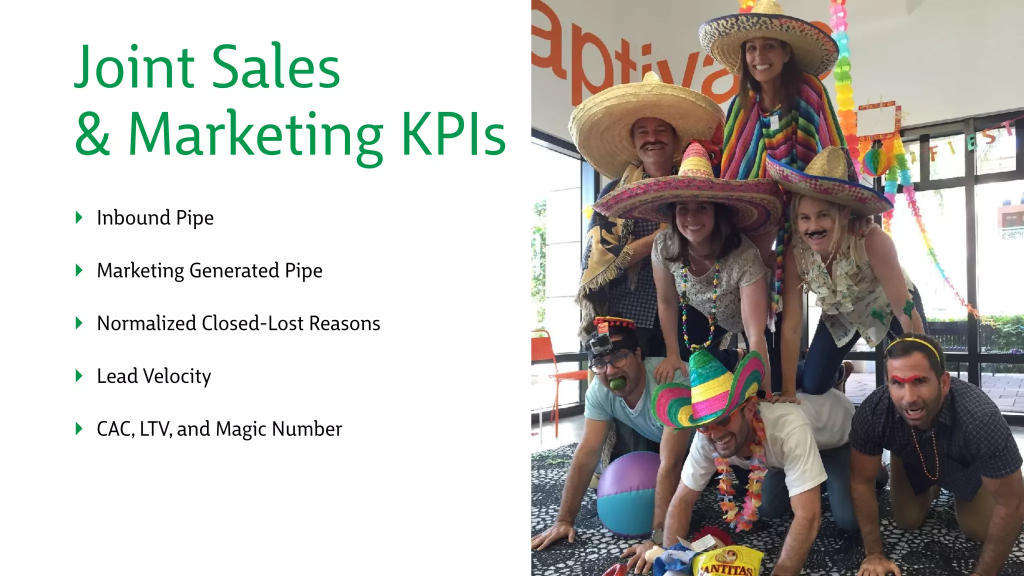 Joint Sales 
& Marketing KPIs
‣ Inbound Pipe
‣ Marketing Generated Pipe
‣ Normalized Closed-Lost Reasons
‣ Lead Velocity
‣ CAC, LTV, and Magic Number
 