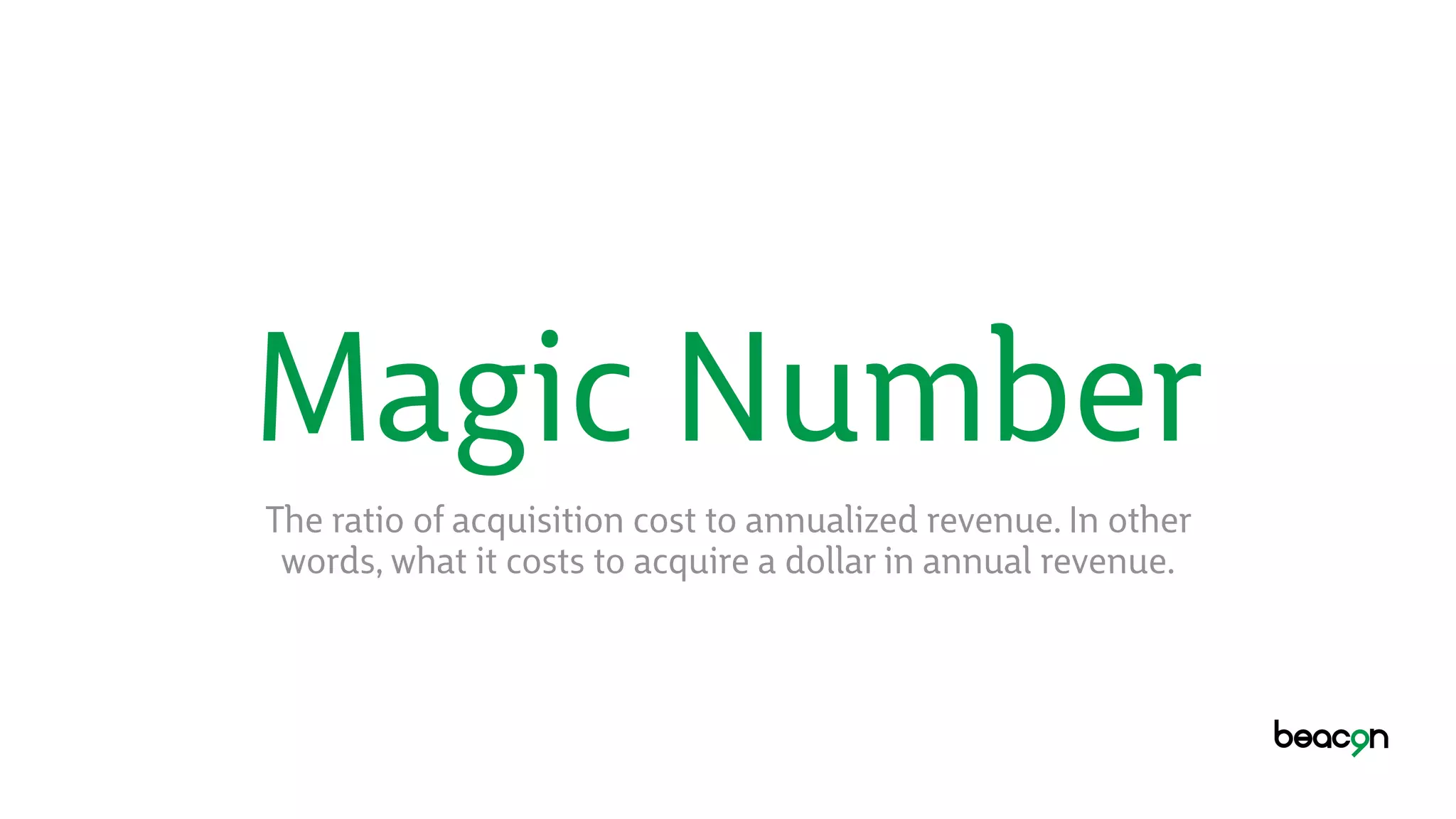 Magic Number
The ratio of acquisition cost to annualized revenue. In other
words, what it costs to acquire a dollar in annual revenue.
 