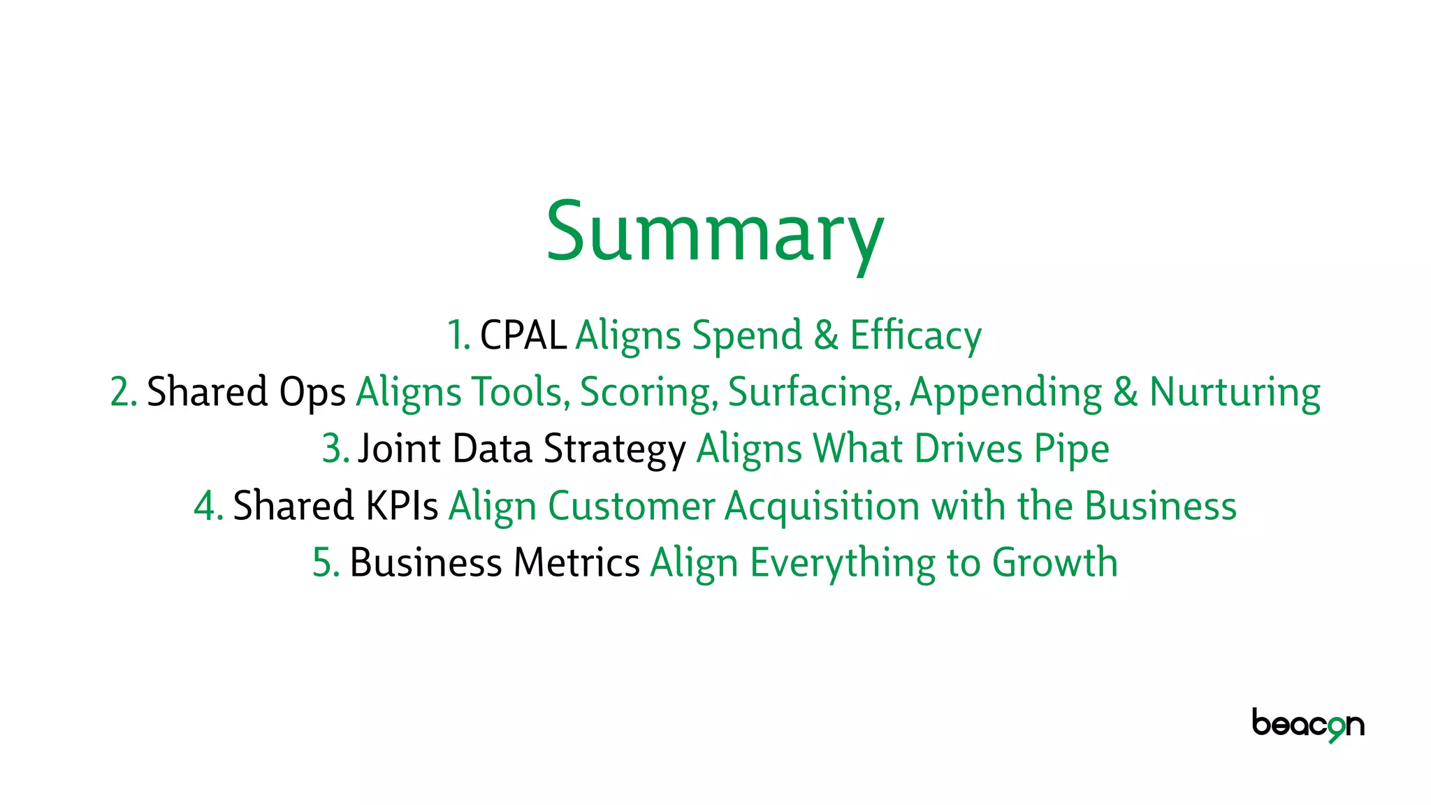 Summary
1. CPAL Aligns Spend & Efﬁcacy
2. Shared Ops Aligns Tools, Scoring, Surfacing, Appending & Nurturing
3. Joint Data Strategy Aligns What Drives Pipe
4. Shared KPIs Align Customer Acquisition with the Business
5. Business Metrics Align Everything to Growth
 