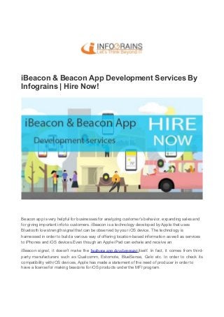 iBeacon & Beacon App Development Services By
Infograins | Hire Now!
Beacon app is very helpful for businesses for analyzing customer’s behavior, expanding sales and
for giving important info to customers. iBeacon is a technology developed by Apple that uses
Bluetooth low strength signal that can be observed by your iOS device. The technology is
harnessed in order to build a various way of offering location-based information as well as services
to iPhones and iOS devices.Even though an Apple iPad can exhale and receive an
iBeacon signal, it doesn’t make the beabons app development itself. In fact, it comes from third-
party manufacturers such as Qualcomm, Estomote, BlueSense, Gelo etc. In order to check its
compatibility with iOS devices, Apple has made a statement of the need of producer in order to
have a license for making beacons for iOS products under the MFI program.
 