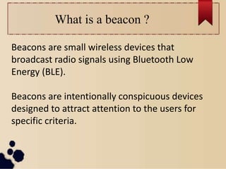 What is a beacon ?
Beacons are small wireless devices that
broadcast radio signals using Bluetooth Low
Energy (BLE).
Beacons are intentionally conspicuous devices
designed to attract attention to the users for
specific criteria.
 