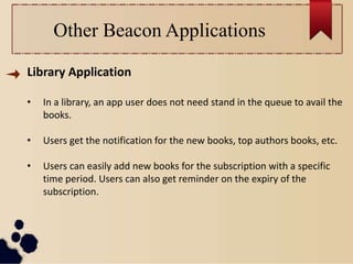 Other Beacon Applications
Library Application
• In a library, an app user does not need stand in the queue to avail the
books.
• Users get the notification for the new books, top authors books, etc.
• Users can easily add new books for the subscription with a specific
time period. Users can also get reminder on the expiry of the
subscription.
 
