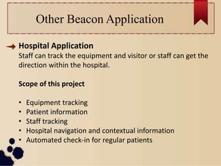 Other Beacon Application
Hospital Application
Staff can track the equipment and visitor or staff can get the
direction within the hospital.
Scope of this project
• Equipment tracking
• Patient information
• Staff tracking
• Hospital navigation and contextual information
• Automated check-in for regular patients
 