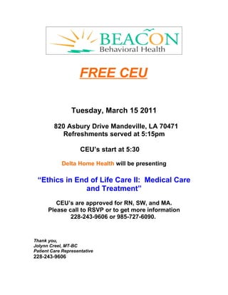 FREE CEU

                 Tuesday, March 15 2011

         820 Asbury Drive Mandeville, LA 70471
            Refreshments served at 5:15pm

                     CEU’s start at 5:30

            Delta Home Health will be presenting

 “Ethics in End of Life Care II: Medical Care
               and Treatment”
         CEU’s are approved for RN, SW, and MA.
      Please call to RSVP or to get more information
              228-243-9606 or 985-727-6090.


Thank you,
Jolynn Creel, MT-BC
Patient Care Representative
228-243-9606
 