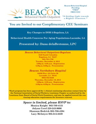 Intensive Outpatient and Partial Hospitalization Facts
“A Guiding Light towards
a Brighter Tomorrow.”
Beacon Behavioral Hospital
Providing
“TWO”
FREE CEU
You are Invited to our Complimentary CEU Seminars
Key Changes to DSM 5-Bogalusa, LA
Behavioral Health Concerns For Aging Populations-Lacombe, LA
Presented by: Dana delaBretonne, LPC
Beacon Behavioral Outpatient-Bogalusa
1640 South Columbia
Bogalusa, LA 70427
985-735-1750
Tuesday, December 8, 2015
5:00p.m.–5:30 p.m. Registration
5:30p.m.-6:30p.m. Presentation
Beacon Northshore Hospital
64026 Hwy 434 Suite 30
Lacombe, LA 70445
0985-882-0226
Thursday, December 10, 2015
5:00p.m.–5:30 p.m. Registration
5:30p.m.-6:30p.m. Presentation
*Each program has been approved for 1 clinical continuing education contact hour by
the National Association of Social Workers, Louisiana Chapter as authorized by the
Louisiana State Board of Social Work Examiners, and may be applied toward the con-
tinuing education requirements for licensure renewal.
Space is limited, please RSVP to:
Monica Knight 985-789-4121
Jolynn Creel 228-243-9606
Shannon Hedrick 985-750-4394
Lacy McIntyre 985-514-2539
 