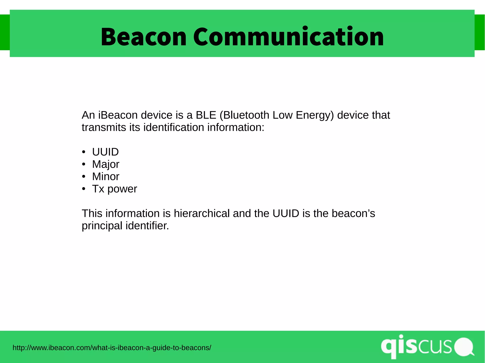 Beacon Communication
http://www.ibeacon.com/what-is-ibeacon-a-guide-to-beacons/
An iBeacon device is a BLE (Bluetooth Low Energy) device that
transmits its identification information:
● UUID
● Major
● Minor
● Tx power
This information is hierarchical and the UUID is the beacon’s
principal identifier.
 