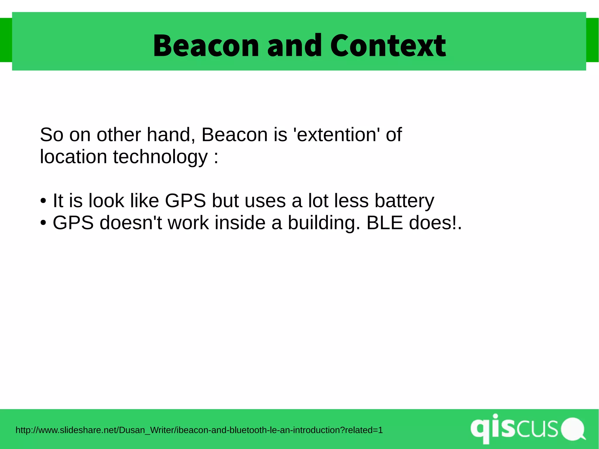 Beacon and Context
http://www.slideshare.net/Dusan_Writer/ibeacon-and-bluetooth-le-an-introduction?related=1
So on other hand, Beacon is 'extention' of
location technology :
● It is look like GPS but uses a lot less battery
● GPS doesn't work inside a building. BLE does!.
 