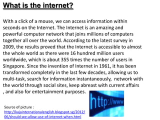 What is the internet?

With a click of a mouse, we can access information within
seconds on the Internet. The Internet is an amazing and
powerful computer network that joins millions of computers
together all over the world. According to the latest survey in
2009, the results proved that the Internet is accessible to almost
the whole world as there were 16 hundred million users
worldwide, which is about 355 times the number of users in
Singapore. Since the invention of Internet in 1961, it has been
transformed completely in the last few decades, allowing us to
multi-task, search for information instantaneously, network with
the world through social sites, keep abreast with current affairs
, and also for entertainment purposes.

Source of picture :
http://kajainternationalenglish.blogspot.sg/2012/
06/should-we-allow-use-of-internet-when.html
 