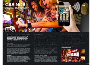 DIGITAL SOLUTIONS: iBEACON TECHNOLOGY.
Over the years many casinos have learned that
investing precious resource into providing
excellent customer service will help them
achieve what every casino wants from their
customers – lifetime loyalty. No one plays a
bigger role in that than a casino operator.
Smart Venues
iBeacons have the ability to read customer information such
as his or her name, photo ID, proﬁle information and personal
preferences like favourite drink, favourite game, etc.
Such important information about a customer means you can
greet your valued customer by name and provide them with
a VIP experience that makes the customer feel comfortable
and happy. For example, when a VIP customer walks in, you
could send a message, alerting your staff to greet your VIP
guest by name and with his or her favourite drink.
Navigation
By installing beacons at critical locations inside a casino,
such as the poker room, the bars and restaurants, guests
can be easily guided to their gaming tables. iBeacons do not
rely on Wi-Fi or GPS (that require an internet connection). The
only thing that a user needs is a bluetooth-enabled
smartphone with the app of the casino they are visiting.
Contextual Relevancy
Well-timed, contextually relevant push notiﬁcations also have
a great impact on consumer behaviour. When used along
with apps that have utility, beacons are reported to drive
500% increase in interactions compared to standard push
notiﬁcations with location relevancy.
Casinos can easily take advantage of this by deploying
beacons at different locations within the venue and using
them to engage with customers based on their gaming and
visitation behaviours.
For example, when a guest who isn’t a part of your players
club walks in, you can send a notiﬁcation on the beneﬁts of
joining the club and instructions on where to sign up for it.
Moreover, you could also monitor the time spent by a
particular guest at your casino and then send them an offer
they can’t refuse to extend their stay, just about 10 minutes
before the time that he or she usually leaves.
3. Enhanced Customer Loyalty
Today, consumers’ decision to buy and interact with a casino
is often based on the ability of the brand to reward them for
the time and money spent. This is one of the main reasons
why customer loyalty programs that reward customers for
staying loyal to their casino have steadily gained popularity.
Using beacons, casinos can intertwine their loyalty programs
with the needs and preferences of their customers by
rewarding them with loyalty points for their purchases at the
retail stores and restaurants within the property. Furthermore,
it also helps them provide customers with offers and
recommendations based on their previous purchase history.
Resultantly, beacons provide casinos with the ability to meet
each customer’s individual needs, understand their unique
footprint, and use it to customise speciﬁc opportunities and
experiences for each of their customers.
For more information please get in touch:
studio@mgabrand.com
10
 