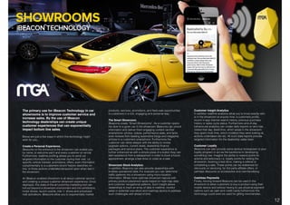 DIGITAL SOLUTIONS: iBEACON TECHNOLOGY.
The primary use for iBeacon Technology in car
showrooms is to improve customer service and
increase sales. By the use of iBeacon
technology dealerships can create unique
customer experiences that can exponentially
impact bottom line sales.
Below are just a few ways in which this technology might
work for you…
Create a Personal Experience.
iBeacons on the entrance to the showroom can enable you
by name, to welcome each and every customer on arrival.
Furthermore, realtime proﬁling allows you to send out
targeted information to the customer during their visit. i.e.
speciﬁc vehicle interest, promotions, offers, even information
complimentary to a customers recent historic searches on-
line, or those actions undertaken/enquired upon when last in
the showroom.
An iBeacon enabled showroom is all about customer service
and creating a unique customer showroom experience. Once
deployed, this state-of-the-art proximity marketing tool can
roll-out beyond a showroom environment and into exhibitions,
motor shows, launch events, ride ’n’ drives and scheduled
mall activations. iBeacons allow you to exponentially market
products, services, promotions, and ﬂash-sale opportunities
to customers in a rich, engaging and personal way.
The Smart Showroom.
iBeacons create “Smart Showrooms”. As a customer opens
the door to a given car in the showroom iBeacons can unlock
information and deliver them engaging content via their
smartphone: photos, videos, performance stats, and facts
even reviews from leading automotive blogs and magazine
articles to a customers smartphone. Furthermore the
customer can delve-deeper with the ability to review
upgrade options, current deals, dealership ﬁnance
packages and service plans. The customer experience is
further enhanced as with a simple press of a button they can
alert assistance from a salesperson in order to book a future
appointment, arrange a test drive or close on a sale.
Showroom Stock Analytics:
In addition, Beacons can also provide dealerships with
endless operational data. For example you can determine
trafﬁc patterns into a showroom using micro-location
information. Whats more optimise showroom layouts with
primary product-placement spots based on heat map data
and customer navigational patterns. Such insight allows
dealerships to track an array of data in realtime, monitor
sales or potential over-stock and roadmap tactics to address
such challenges well ahead of time.
Customer Insight Analytics
In addition realtime analytics allow you to know exactly who
is in the showroom at anyone time: a customers proﬁle,
recent in-app internet search history, previous purchase
history or sales cycle status. Furthermore end-of-day
behavioural analytics can create daily reports on who has
visited that day, dwell time, which areas in the showroom
they spent most time, which model(s) they were looking at,
actions undertaken etc etc. All such data reports provide
targeted information for the dealership sales team.
Customer Loyalty
iBeacons can also provide some serious horsepower to your
loyalty program or act as the backbone to developing
something new. Imagine the ability to reward points for
actions and advocacy i.e. loyalty points for visiting the
showroom, booking a test drive, making a referral or
completing a sale. These points can be redeemed for
discounts on servicing, for 3rd party afﬁliate offers, or
perhaps discounts on accessories and merchandising.
Cashless Payments
Finally, moving forward Beacons can be used in the
showroom to allow customers to buy a product using their
mobile device and without having to use physical payment
options such as cash and credit cards furthermore this
technology could even be used for gifting merchandise.
12
 