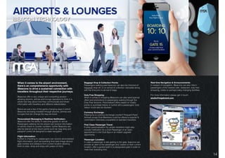 DIGITAL SOLUTIONS: iBEACON TECHNOLOGY.
When it comes to the airport environment,
there’s an comprehensive opportunity with
iBeacons to drive a sustained connection with
travellers throughout their respective journeys.
iBeacons offer a very unique and compelling solution -
allowing airports, airlines and lounge operators to think in a
whole new way about how they communicate and share
information with travellers and different stakeholders.
Below are just a few of the game-changing ways in which
iBeacons are being installed through airports, airlines and
lounges that can change the way we travel:
Personalised Messaging & Realtime Notiﬁcation:
iBeacons offer the ability to welcome guests on arrival.
Passengers walking into the airport can receive information
on airline check-in counter numbers, further Beacons can
also be placed at key touch points such as: bag drop and
passport control all designed to ease navigation.
Flight information:
Further to checking in, passengers can receive personalised
ﬂight information, such as boarding time (see image above)
gate number and distance from current location allowing
them to relax, shop and enjoy with peace of mind.
Baggage Drop & Collection Points:
Passengers walking past beacons can also be informed of
baggage drop-off, or on-arrival of collection carousels along
with the time prior to arrival of bags.
Duty Free Shopping:
When it comes to shopping iBeacons can also send special
offers and promotions to passengers walking through the
Duty Free sections. Personalised offers based on loyalty
points or purchase history or further still a passengers ‘club
status’ could also be devised.
Currency Exchange:
Passing by a currency exchange counter? Frequent Flyer/
Airline/Lounge Club Members could be offered a special %
commission otherwise unavailable to standard travellers.
First Class Passenger Travel:
Further personalisation for certain travellers might also
include notiﬁcation for a Club Passenger of an open
appointment in the Club Spa or an instant upgrade
opportunity.
Passenger Location:
In case a passenger is late getting to the gate, beacons can
provide an alert to the passenger and, based on their current
location, offer a guided path to a designated gate in order to
meet their boarding time.
Real-time Navigation & Announcements:
In respect of navigation, iBeacons can also inform
passengers of the nearest cafe, restaurant, duty free
shopping, toilets or perhaps baby changing facilities.
For more information please get in touch:
studio@mgabrand.com
14
 