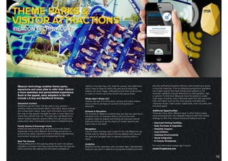 DIGITAL SOLUTIONS: iBEACON TECHNOLOGY.
iBeacon technology enables theme parks,
aquariums and zoos alike to offer their visitors
a more seamless and personalised experience.
Such is the appeal, early adopters in the US
include LA Zoo and SeaWorld Orlando.
Interactive Content.
SeaWorld use the motto "Put the park in your pocket”—
sending visitors promotional offers, information about animals
and conservation status, basic park information and a GPS-
like map to help guests navigate the park or even ﬁgure out
where they parked their car. The park also use iBeacons to
deliver location-speciﬁc special offers from gift shops and
restaurants when individuals come close to establishments.
Family Games & Scavenger Hunts
Additional experiences such as games proximity based
scavenger hunts using iBeacon technology are proven to
enhance the visitor experience within a family entertainment
environment bringing fun and entertainment for all.
Beat The Queues
Placing iBeacons in the queuing areas for each ride allows
operators to monitor how many people that have the App are
within proximity. By making this information available to
visitors in the App they can ‘beat the queues’ and determine
which rides to head for within the park and at what time.
Visitors can even trigger notiﬁcations from their smart phone
in order to monitor up-to-the-minute ride queue times.
Whats New? Whats On?
Visitors can also ﬁnd information, photos and watch videos
about a ride or perhaps an up-and-coming show or
attraction.
Schools & Education
For schools an iBeacon enabled App can also be used as an
education tool, for example within a Zoo environment
students might be tasked with ﬁnding all-important animal
stats and facts such as the origins of certain species and
how it lives in the wild?
Navigation
Once a visitor decides upon a plan for the day iBeacons can
further help by helping visitors ﬁnd the fastest route around
the park and navigate them to desired locations within a
resort.
Analytics
Beacons furnish operators with unrivalled data, Operationally
beacons can work in realtime to recognise hotspots and alert
security staff about locations that are overcrowded and prone
to security breaches. From a marketing perspective operators
can create reports that track behavioural patterns to, for
example, establish popular attractions by demographic, age,
or gender. Furthermore iBeacons have the ability to create
heat maps of activity, track individual dwell time and ascertain
vital information such as the most popular entertainment,
character shows, retail outlets, restaurants, even car parks and
entry/exit gates
Additional Opportunities:
There are many other different ways in which theme parks,
zoos and aquariums can integrate beacons with their mobile
strategy to offer their visitors enhanced features such as:
• Improved Parking Facilities.
• Easy Purchase & Upgrades.
• Disability Support.
• Lost Children.
• Cashless Environments.
• Social Integration.
• E-Tickets/ Wristbands
For more information please get in touch:
studio@mgabrand.com
16
 