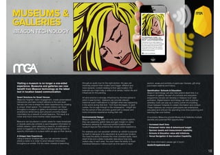 DIGITAL SOLUTIONS: iBEACON TECHNOLOGY.
Visiting a museum is no longer a one-sided
experience. Museums and galleries can now
beneﬁt from iBeacon technology as the latest
tool in location based communication.
Smart Solutions for Smart Venues
iBeacons heighten visitor engagement, create personalised
interactions and take content delivery to the next level.
Venues can now re-shape the visitor experience by creating
a unique ‘smart-space’. For example visitors can travel
throughout a museum or gallery environment using their
smartphone whilst being sent pinpoint proximity-based
information by a network of small beacons. The result is a
richer and much more intuitive visitor experience.
Beacons can be placed in public areas for mass broadcast
or beside particular exhibits to send targeted information to
exhibit viewers. Upon detecting a beacon, a notiﬁcation or
action is triggered on the visitor’s device directing them to
speciﬁc information or a place within an app on their device.
A Unique User Experience
Using a beacon enabled App you can ascertain exactly
where a visitor is in order to send relevant information
throughout an exhibit. For the visitor, instead of searching
through an audio tour for the right section, the app can
intuitively pinpoint their location and trigger different and
more dynamic content relating to their geo-location. For
example you might relay a video of an artists, his/her life and
inﬂuences for the painting.
Art and science is strongly inﬂuenced by the time period in
which it was formed - beacons can provide relevant
historical event notiﬁcations to highlight what was happening
in the world during that time - from food shortages, to gold
rushes, the ice age through to the renaissance - insight into
the the period of time provides guests with a deeper and
more immersive experience during their visit.
Environmental Design
iBeacon technology does not only deliver location-speciﬁc
they can passively gather data and gain insight on visitor
behaviour allowing for improved exhibit locations and
museum layouts that enhance the overall visitor experience.
For example you can ascertain whether an exhibit is popular
by itself or because of its placement at a particular location.
You have the ability to assess the most crowded spots, track
dwell times and collate invaluable data about how long
visitors stay in each area. You even have the ability to track
individual behaviour metrics such as time spent in each
section, areas and exhibits of particular interests, gift shop
purchases realtime and history.
Gamiﬁcation: Schools & Education.
iBeacon technology can also help extend dwell time in a
museum or gallery. As part of a schools and education
programme venues can develop a ‘treasure hunt’ style
activation. Digital beacon technology can start a journey
whereby clues can pop up in every corner of a building
driven between hotspots to collate information and content.
These initiatives can ensure participants are entertained,
educated and enticed into spending more time exploring and
learning than ever before.
In summary iBeacons provide Museums & Galleries multiple
beneﬁts and potential ROI opportunities:
• Increased dwell time.
• Enhanced visitor data & behavioural insight
• Sponsor assets and measurement capability,
• Schools & Education value add Initiatives.
• Venue Navigation & Geo-location Capability.
For more information please get in touch:
studio@mgabrand.com
18
 