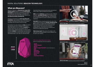 DIGITAL SOLUTIONS: iBEACON TECHNOLOGY.
MGA®
www.mgabrand.com
https://www.youtube.com/watch?v=SrsHBjzt2E8
https://www.youtube.com/watch?v=sUIqfjpInxY
BEACON
SIZE
4-5CM
What are iBeacons?
iBeacons, or Beacons, are Bluetooth low-energy (BLE)
wireless sensors designed to provide location-based
information and services to smartphones and tablets via
an installed App. BLE technology is compatible with
Android, iPhone and all other IOS devices. iBeacons are
the ultimate proximity-marketing tool.
The beacons themselves are small, cheap Bluetooth
transmitters. Apps installed on your iPhone listen out for
the signal transmitted by these beacons and respond
accordingly when the phone comes into range.
For example, if you pass a beacon in a shop, the retailer's
app (assuming you have it installed) could display a
special offer alert for you. On a visit to a museum, the
museum's app knows your exact position and can
intuitively share detailed information on nearby exhibits.
Or finally, a stadium, the stadium/team app can take you
directly to your seat on arrival, inform you of the latest
merchandise deals, or pre-order your half time drinks.
WATCH THIS VIDEO: https://www.youtube.com/watch?v=sUIqfjpInxY
WATCH THIS VIDEO: https://www.youtube.com/watch?v=JrRS8qRYXCQ
WATCH THIS VIDEO: https://www.youtube.com/watch?v=SrsHBjzt2E8
Importantly iBeacons also provide brands unprecedented
levels of data, insight and behavioural analytics.
MGA® work with Estimote, the leading provider of iBeacon
hardware - we design and build game changing context-
aware and iBeacon enabled mobile apps, and importantly
we can either build from scratch or develop your existing
Application.
Why MGA®? We are uniquely partnered with some of the
leading software houses across Europe, Australia and the
US, this allows us to deliver back-end SDK’s (Software
Development Kits) which are case-study proven and
industry specific. This ensures we can shortcut
development time, future-proof your investment and
deliver proven deployment expertise.
What to know more? Take a look at the videos on this
slide and on the following slides to see how iBeacons can
be used in your industry…
Who are using iBeacons to date:
Beacons are already being used across the globe by:
Apple,
Virgin Atlantic
Macys
Major League Baseball (28 of 30 MLB Stadiums)
NBA
Waitrose
McDonalds
Starwood
Nivea
American Airlines.
2
 
