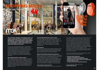 DIGITAL SOLUTIONS: iBEACON TECHNOLOGY.
The world has changed, the shopping mall is no
longer a place just to shop, malls have become
destinations. In choosing where-to-shop people
now actively seek an experience, people want
to be entertained in a place where food can be
eaten and clothes can be worn.
This is not the only behavioural change… we now live in a
world whereby people like to research purchases on-line
(retail has seen a sharp rise in cross-channel commerce - set
to grow to ﬁve times the size of e-commerce by the end of
2015). For Malls here lies a huge opportunity with the
deployment of iBeacons and the ability to connect the
physical world (going to the mall) with realtime digital
interactions, creating a unique game-changing shopping
experience.
Mall & Retailer Beneﬁts: In depth Analytics.
Malls spearheading a unique beacon program are creating
huge value with the ability to promote multiple brands and
exponential added value for retailers. Personalised data built
on factors such as: user purchase history, past preferences
and time/money spent at the mall. Such analytics provide all
important insight, data and promotional assets that can be
up-sold as a premium feature to brands and retailers with
presence in a mall.
Consumer/Shopper Beneﬁts: Points & Loyalty
By having a dedicated App integrating iBeacons shoppers
can enjoy signiﬁcant beneﬁts and a wholly immersive
shopping experience. Experiences such geo-targeted offers,
time-based deals, even loyal point rewards for brand
interaction i.e. earn points for entering a zone, a store,
attending an event, trying something on and ultimately
making a sale…
Mall Navigation
Beacons can importantly help shoppers navigate around the
mall, ﬁnd stores, food outlets, lifts, parking, nearest toilets,
baby changing facilities etc. Beacons tell shoppers where
they are and direct them to their desired location.
Special Events/Celebrity Appearances. Operations.
Beacons can also be used to send notiﬁcations to customers
about a special event, a celebrity appearance, a ﬂash sale or
a book-reading session by an author that is about to
commence. When it comes to special events iBeacons can
aid logistics and management by providing operators real-
time analytics enabling them to detect hotspots and send
alerts to security personnel regarding locations that have
become overcrowded or susceptible to a security breach.
Next Generation Parking Solutions
Finally, ﬁnding a parking space (or even your car at the end
of the day) can often end up being a taxing task within a mall
environment. Generally Malls are limited in ways in which
they can let shoppers know if a car park is full before they
enter. Resultantly, most visitors end up circling round and
round in vain looking for a spot. However with beacons, as
soon as a visitor enters the perimeter of the mall they can
receive a notiﬁcation with regard to the number of parking
spots available. Furthermore beacons can direct shoppers
straight to the nearest spot taking into consideration personal
needs such as parent and child, disabled or valet
requirements. Once a visitor is parked they can also log their
exact location so they can easily guide themselves back to
the car after a busy day.
In summary iBeacons provide Shopping Malls with multiple
beneﬁts and potential ROI opportunities:
• Enhanced Visitor Experience.
• Increased on-site spend and dwell time.
• Enhanced consumer data & behavioural insight.
• Additional sponsor revenue streams and measurement.
• New advertising revenues.
• A unique cross-channel shopping experience.
For more information please get in touch:
studio@mgabrand.com
20
 