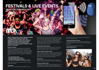 DIGITAL SOLUTIONS: iBEACON TECHNOLOGY.
iBeacon deployment at music festivals provides
a next generation solution to help with
navigation through a festival site, picking up
detailed performance times and providing
realtime information for the festival goer.
Furthermore for the organiser beneﬁts the data
gained is invaluable.
Organiser Analytics
Organisers can learn what people love to do right upon
entrance: which stages have the most loyal fans, which
stages have the most fans in common - all of which enable
organisers/sponsors to obtain data for immediate and future
events and enhance sponsorship value and exponentially
drive brand activation activity. Typical data consumed can
outlay:
• The most popular stage?
• Average time spent in a VIP area?
• How many people visited a VIP area?
• The number of notiﬁcations each devise received?
All of which can be further visualised using heat maps for
post event evaluation.
Fan Beneﬁts
Within a live music festival environment iBeacons can be
placed throughout a festival site and integrated into an App.
Users of the festival App can beneﬁt from the location based
info i.e. who is currently playing, and happenings currently
going on, or scheduled, around the site. Simultaneously
organisers are able to gain unrivalled insight allowing them to
understand behaviours and how to improve the festival
experiences for visitors next year.
Special Gigs & Secret Venues
Speciﬁc beacons at certain times can unlock content and
notify festival goers of “secret” performances or exclusive
happening such as locations for celebrity interviews.
Loyalty Programs During a Festival
iBeacons can offer rewards for brand or band interactions i.e.
If you visit a speciﬁed area 10 times you can get a free prize
at the bar. Or, if you have been all the way at the front of the
mainstage for 3 days in a row, you can claim a hardcore
festival fan t-shirt or discount on merchandise.
Friend Finder 
iBeacons can allow Festival goers to see the most recent
location of Facebook friends or contacts at the festival/event.
Games & Scavenger Hunts
Gamiﬁcation is a huge draw in a festival environment, in 2015
at SXSW there was a Scavenger Hunt using iBeacons to
encourage audience goers to explore all areas of the festival.
with prizes of offer such as merchandise or VIP passes for
achieving certain activities.
Transportation/Shuttle Tracking 
At larger Festivals beacons can also allow festival goers to
track shuttles and ﬁnd the different lines running throughout a
festival site.
For more information please get in touch:
studio@mgabrand.com
22
 