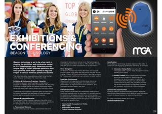 DIGITAL SOLUTIONS: iBEACON TECHNOLOGY.
iBeacon technology is set to be a top trend in
shaping the exhibition and conference market
in 2015 (meetingsnet.com). iBeacons provide
unique ways to collect attendee behaviour data
and generate “heat maps” based on reg card
swipes at various entrance portals and booths.
This data helps show organisers see what’s hot and what’s
not so they can better plan their future expo halls.
Exhibition & Conference Organiser - Beneﬁts.
Exhibition organisers spearheading a unique beacon
program are creating huge value for exhibitors with the ability
to promote multiple brands and deliver exponential added
value with strategically placed beacons on exhibitor stands
Conference and Exhibition organisers alike can learn more
by inviting delegates and attendees to create individual
proﬁles and personas that outline their interests.
Delegate & Attendee Beneﬁts:
Personalised Proﬁles enables organisers the ability to cut
through the clutter and direct relevant information speciﬁc to
the delegate and create a truly personal experience.
A Personalised Welcome
iBeacons mean you can create a personalised welcome
message for attendees on arrival, even highlight coupons
and delegate promotions on-site i.e. “Why not start your day
with 25% off your coffee compliments of <Event Name>”
Show Navigation
An iBeacon enabled App means attendees can navigate
around a show in the same way they would use their sat nav
in a car.  Current GPS technology doesn’t have the accuracy
for this purpose, but iBeacons are accurate to just a few feet.
Paperless Environment.
iBeacons will aid organisers and attendees alike to go
"paperless" - meaning delegates can collect keynote
presentations or digital brochures from exhibitors, and
download recorded talks in real time.
Interactive Content.
Using beacons organisers can additionally create unique
interactive features within an event app. For example during
the conference delegates could share a second screen
experience with a keynote speaker.  The "Keynotes" can send
live content to delegate phones throughout the presentation.
This could be anything from:
• Connect with the speaker on Twitter,
• View a video
• Download a White Papers
• Find an awesome blog post.
Gamiﬁcation
Finally iBeacon technology enables organisers the ability to
create fun and engaging gamiﬁcation elements, for example:
(i) Interactive Voting Walls: Interactive AV
messaging walls in public areas designed to create
debate on hot topics.
(iii)Hidden Content: With multiple beacons hidden
around an event space or networking area
delegates can be encouraged to network and
share information. The goal is to unlock hidden
content and win a prize. This activation provides
the perfect environment for attendees to network
with speakers, exhibitors and fellow delegates.
Sponsorship Opportunities
Finally an iBeacon enabled event app delivers additional
sponsorship opportunities and the ability to push sponsored
content to relevant parties i.e. advertorial and video.
For more information please get in touch:
studio@mgabrand.com
24
 