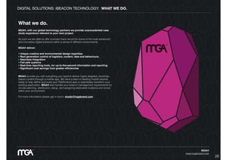DIGITAL SOLUTIONS: iBEACON TECHNOLOGY. WHAT WE DO.
MGA®
www.mgabrand.com
What we do.
MGA®, with our global technology partners we provide unprecedented case
study experience relevant to your next project.
As such we are able to offer a proven track record for some of the most advanced
and innovative digital solutions within a series of different environments.
MGA® deliver:
• Unique creative and environmental design expertise.
• Next generation control of logistics, content, data and behaviours.
• Seamless Integration
• Fail-safe systems
• Real-time reporting tools, inc up-to-the-second information and reporting.
• Signiﬁcant cost savings from greater efﬁciencies
MGA® provide you with everything you need to deliver highly targeted, proximity-
based content through a mobile app. We have a team of leading mobile experts
ready to help deﬁne and build your iOS/Android app or seamlessly transform your
existing application. MGA® also handle your beacon management requirements for
on-site planning, distribution, setup, and assigning dedicated locations and zones
within your environment.
For more information please get in touch: studio@mgabrand.com
26
 