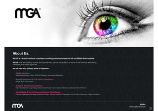 27
About Us.
MGA® is a brand solutions consultancy working primarily across the UK and Middle East markets.
MGA® work with leading brands, and operate as a partner consultancy to some of the foremost advertising,
marketing and media agencies.
MGA® offer four primary areas of expertise:
• Digital Solutions
Website/App Design & Build. RFID/NFC/iBeacon Technology deployment.
• Brand Experiences & Live Event Consultancy
Design, Build & Production.
• Design & Branding Consultancy
Brand Development: Logo Design, Brand Guidelines & Asset Creation, Marketing Collateral & Brand Roll-Out.
• Social Media & On-line Communications Consultancy
Planning & Managing Campaign & Editorial Content. Content Creation (Photography, Film & Video). Reporting, Insight & Analytics.
MGA®
www.mgabrand.com
 