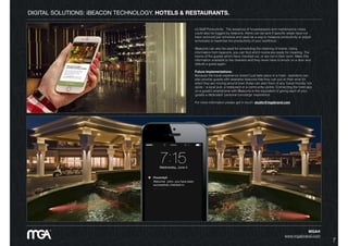 DIGITAL SOLUTIONS: iBEACON TECHNOLOGY. HOTELS & RESTAURANTS.
(ii) Staff Productivity:  The presence of housekeepers and maintenance crews
could also be logged by beacons. Alerts can be sent if speciﬁc areas have not
been serviced per schedule and used as a way to measure productivity or adjust
schedules to maximise the productivity of your workforce.
iBeacons can also be used for scheduling the cleaning of rooms. Using
information from beacons, you can ﬁnd which rooms are ready for cleaning. The
rooms of the guests which have checked out, or are not in their room. Make this
information available to the cleaners and they never have to knock on a door and
disturb a guest again.
Future Implementations:
Because the travel experience doesn’t just take place in a hotel - operators can
also provide guests with wearable beacons that they can put on their wrist for
when they are moving around town these can alert them of any ‘travel friendly’ hot
spots – a local pub, a restaurant or a community centre. Connecting the hotel app
on a guest’s smartphone with iBeacons is the equivalent of giving each of your
guests a dedicated ‘personal concierge’ experience.
For more information please get in touch: studio@mgabrand.com
MGA®
www.mgabrand.com
7
 