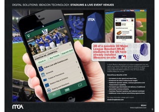 DIGITAL SOLUTIONS: iBEACON TECHNOLOGY. STADIUMS & LIVE EVENT VENUES
In short iBeacon deployment is a unique engagement tool and
opens up a series of additional revenue streams for venues and
brands alike. Such is the case 28 of the possible 30 Major
League Baseball (MLB) stadiums in the US have already
installed iBeacons on-site.
Brand/Venue Beneﬁts & ROI
• Increased on-site spend and dwell time.
• Enhanced fan data & behavioural insight
• Additional sponsor assets, revenue generators and
measurement capability,
• Increased app downloads and delivery of additional
associated revenue streams,
• Cashless Payment systems and reduced overhead.
• Additional cross-channel advertising opportunities.
For more information please get in touch:
studio@mgabrand.com
MGA®
www.mgabrand.com
9
 