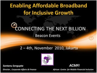 Enabling Affordable Broadband
             for Inclusive Growth

             CONNECTING THE NEXT BILLION
                                    Beacon Events

                   2 – 4th, November 2010, Jakarta


Santanu Sengupta                                               ACMFI
Director , Corporate Affairs & Finance       African Centre for Mobile Financial Inclusion
 