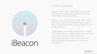 www.liki.io 
11 
9. What’s iBeacon? 
iBeacon connects BLE-transmitters (beacons) and 
their properties, development platforms and the 
devices that receive the signals. 
iBeacon is a term launched by Apple which means 
the way BLE signals are handeled. Apple released 
iBeacon-support with iOS7. As of yet iBeacon is not 
a separate device. 
Apple phones and tablets can also function as BLE 
transmitters, beacons. Apple iOS8 devices can detect 
beacons and send app users information 
eventhough the app is closed. Other platforms 
require the app to be opened for it to receive 
information. 
 