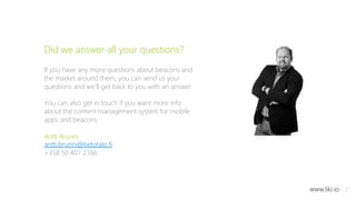 12 
Did we answer all your questions? 
If you have any more questions about beacons and 
the market around them, you can send us your 
questions and we’ll get back to you with an answer. 
You can also get in touch if you want more info 
about the content management system for mobile 
apps and beacons. 
Antti Brunni 
antti.brunni@tietotalo.fi 
+358 50 407 2766 
www.liki.io 
 