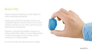 2 
Beacon FAQ 
Digital contextual marketing is a new subject for 
many marketing professionals. 
Mobile apps can feel complicated, beacon and 
nearables might be unheard of terms not to even 
mention concepts such as indoor positioning and 
Bluetooth low-energy (BLE). 
However, a concept that enables customers to 
receive notifications, offers or functionalities based 
on where they happen to be moving, sounds 
interesting. Is it really possible? 
It's time to set the facts about beacons straight. 
www.liki.io 
 