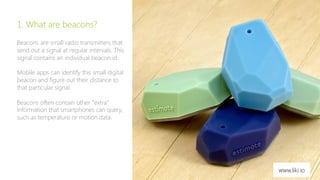 3 
1. What are beacons? 
Beacons are small radio transmitters that 
send out a signal at regular intervals. This 
signal contains an individual beacon id. 
Mobile apps can identify this small digital 
beacon and figure out their distance to 
that particular signal. 
Beacons often contain other ”extra” 
information that smartphones can query, 
such as temperature or motion data. 
www.liki.io 
 