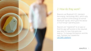 4 
2. How do they work? 
Beacons use Bluetooth 4.0 –standard 
low energy -technology (BLE), which only 
uses a fraction of the energy of normal 
Bluetooth signals, which gives the device 
a much longer operating span. 
Beacons are ”registered” to an app so 
that the app will function in the required 
way when it’s near that particular 
beacon. To manage the beacons and the 
app, Tietotalo has created the 
Liki CMS -platform. 
www.liki.io 
 