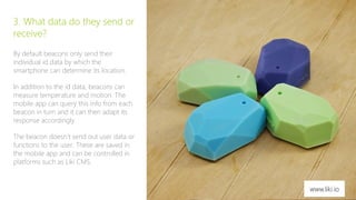 5 
3. What data do they send or 
receive? 
By default beacons only send their 
individual id data by which the 
smartphone can determine its location. 
In addition to the id data, beacons can 
measure temperature and motion. The 
mobile app can query this info from each 
beacon in turn and it can then adapt its 
response accordingly. 
The beacon doesn’t send out user data or 
functions to the user. These are saved in 
the mobile app and can be controlled in 
platforms such as Liki CMS. 
www.liki.io 
 