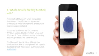 6 
4. Which devices do they function 
with? 
Technically all Bluetooth Smart compatible 
devices can indentify beacon signals and 
practically all newer smartphones already have 
beacon support installed. 
Supported platformrs are iOS, Android, 
Windows Mobile, BlackBerry, OSX, Linux and 
Windows 8. These platforms should preferably 
also be updated to the latest versions. 
The Bluetooth Special Interest Group has 
predicted that 90% of smartphones will support 
Bluetooth Smart –technology by the year 2018 
(read more). 
www.liki.io 
 