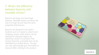 7 
5. What’s the difference 
between beacons and 
nearable stickers? 
Beacons are larger and have larger 
batteries. Nearable stickers are about the 
size of a finger tip and have the same 
properties that beacons. 
Beacons are designed to be used in 
locations such as museums, airports and 
shopping centres, while stickers can be 
attached to individual objects. By 
attaching a sticker to a product, that 
product becomes a nearable that can be 
identifyed by a mobile device. The app 
can now automatically give information or 
discount offers relating to this product. 
www.liki.io 
 