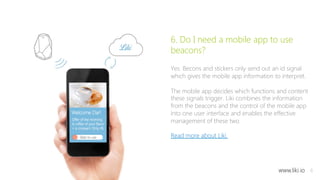 8 
6. Do I need a mobile app to use 
beacons? 
Yes. Becons and stickers only send out an id signal 
which gives the mobile app information to interpret. 
The mobile app decides which functions and content 
these signals trigger. Liki combines the information 
from the beacons and the control of the mobile app 
into one user interface and enables the effective 
management of these two. 
Read more about Liki. 
www.liki.io 
 