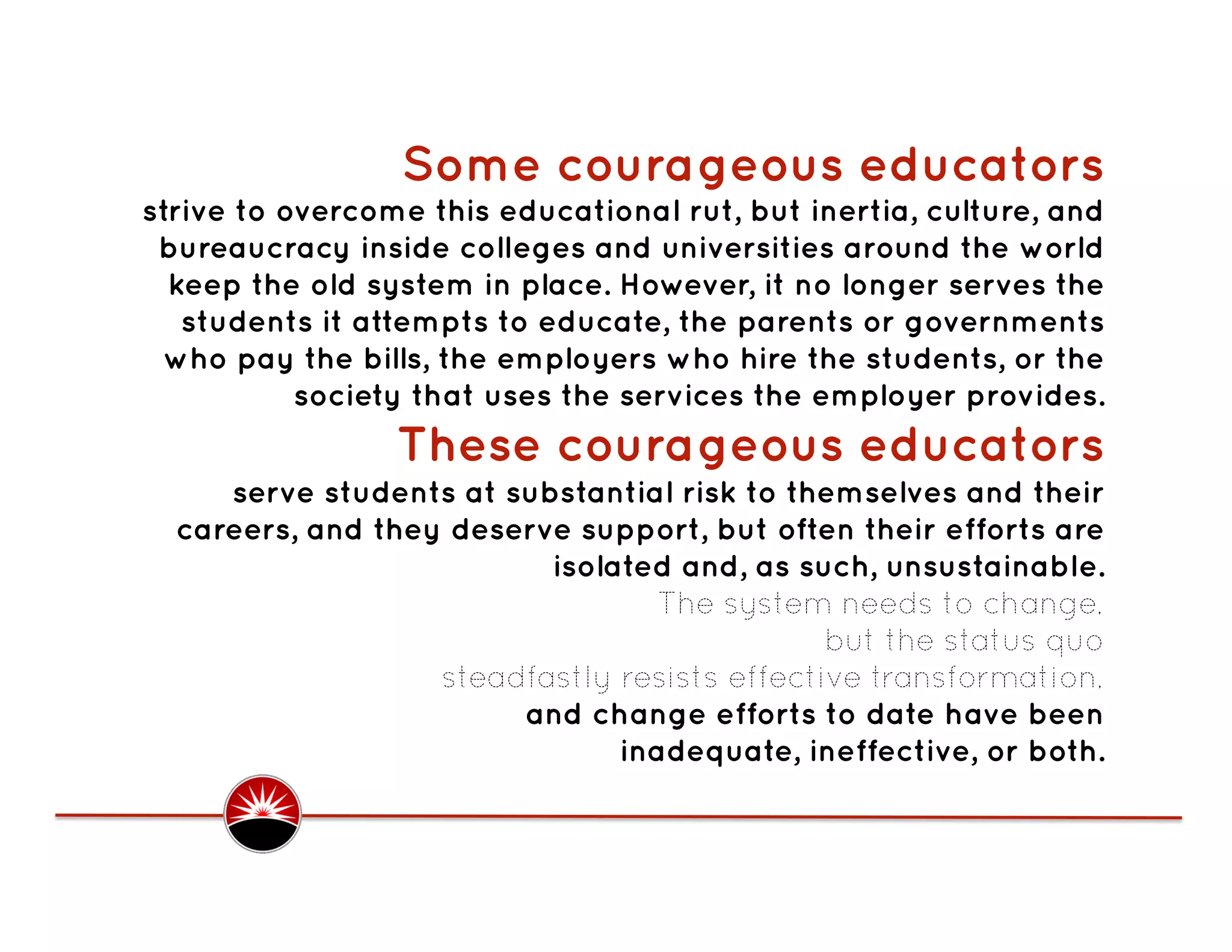 Some courageous educators
strive to overcome this educational rut, but inertia, culture, and
 bureaucracy inside colleges and universities around the world
  keep the old system in place. However, it no longer serves the
   students it attempts to educate, the parents or governments
  who pay the bills, the employers who hire the students, or the
           society that uses the services the employer provides.
                 These courageous educators
     serve students at substantial risk to themselves and their
  careers, and they deserve support, but often their efforts are
                          isolated and, as such, unsustainable.
                                  The system needs to change,
                                              but the status quo
                   steadfastly resists effective transformation,
                        and change efforts to date have been
                               inadequate, ineffective, or both. 
 