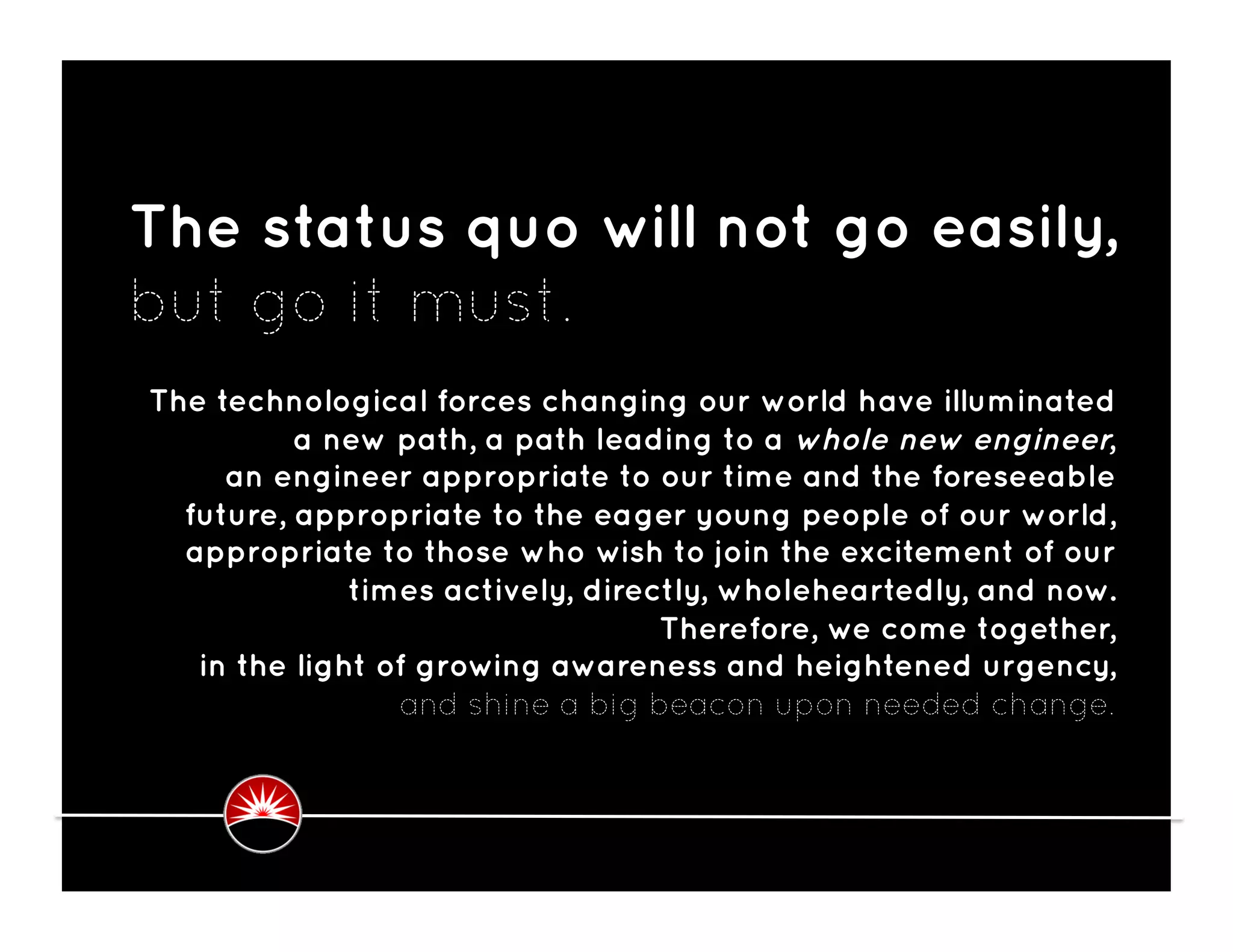 The status quo will not go easily,
but go it must. 
The technological forces changing our world have illuminated
          a new path, a path leading to a whole new engineer,
     an engineer appropriate to our time and the foreseeable
  future, appropriate to the eager young people of our world,
  appropriate to those who wish to join the excitement of our
              times actively, directly, wholeheartedly, and now.
                                   Therefore, we come together,
   in the light of growing awareness and heightened urgency,
                  and shine a big beacon upon needed change. 
 