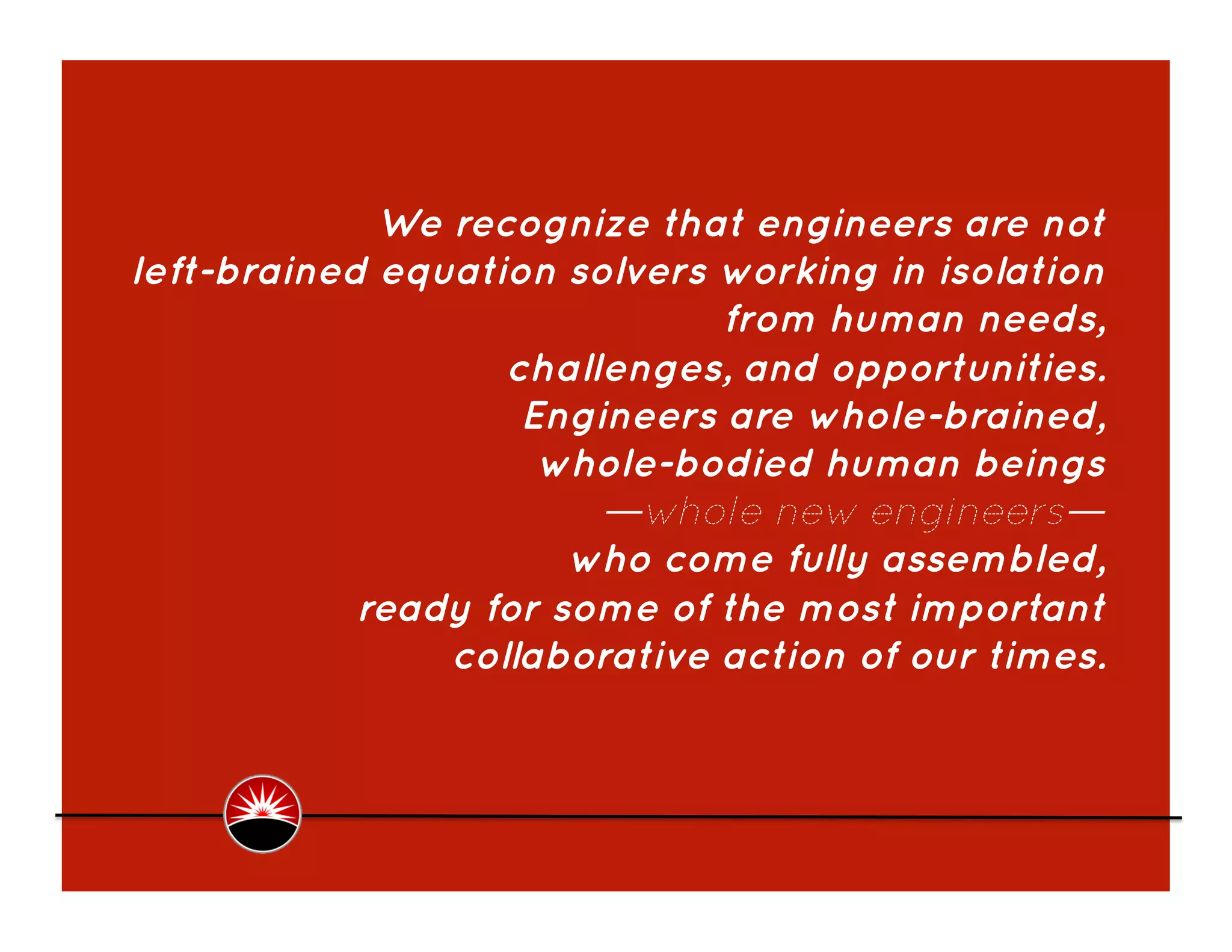 We recognize that engineers are not
left-brained equation solvers working in isolation
                              from human needs,
                   challenges, and opportunities.
                    Engineers are whole-brained,
                     whole-bodied human beings
                        —whole new engineers—
                       who come fully assembled,
            ready for some of the most important
                collaborative action of our times. 
 