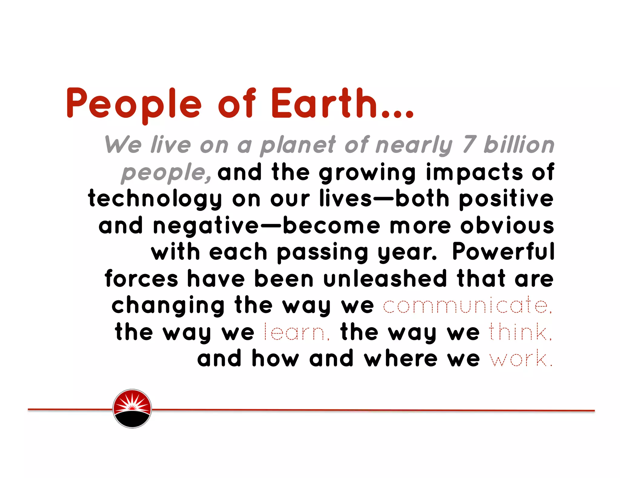 People of Earth…
  We live on a planet of nearly 7 billion
    people, and the growing impacts of
 technology on our lives—both positive
  and negative—become more obvious
      with each passing year. Powerful
  forces have been unleashed that are
   changing the way we communicate,
   the way we learn, the way we think,
          and how and where we work.
 