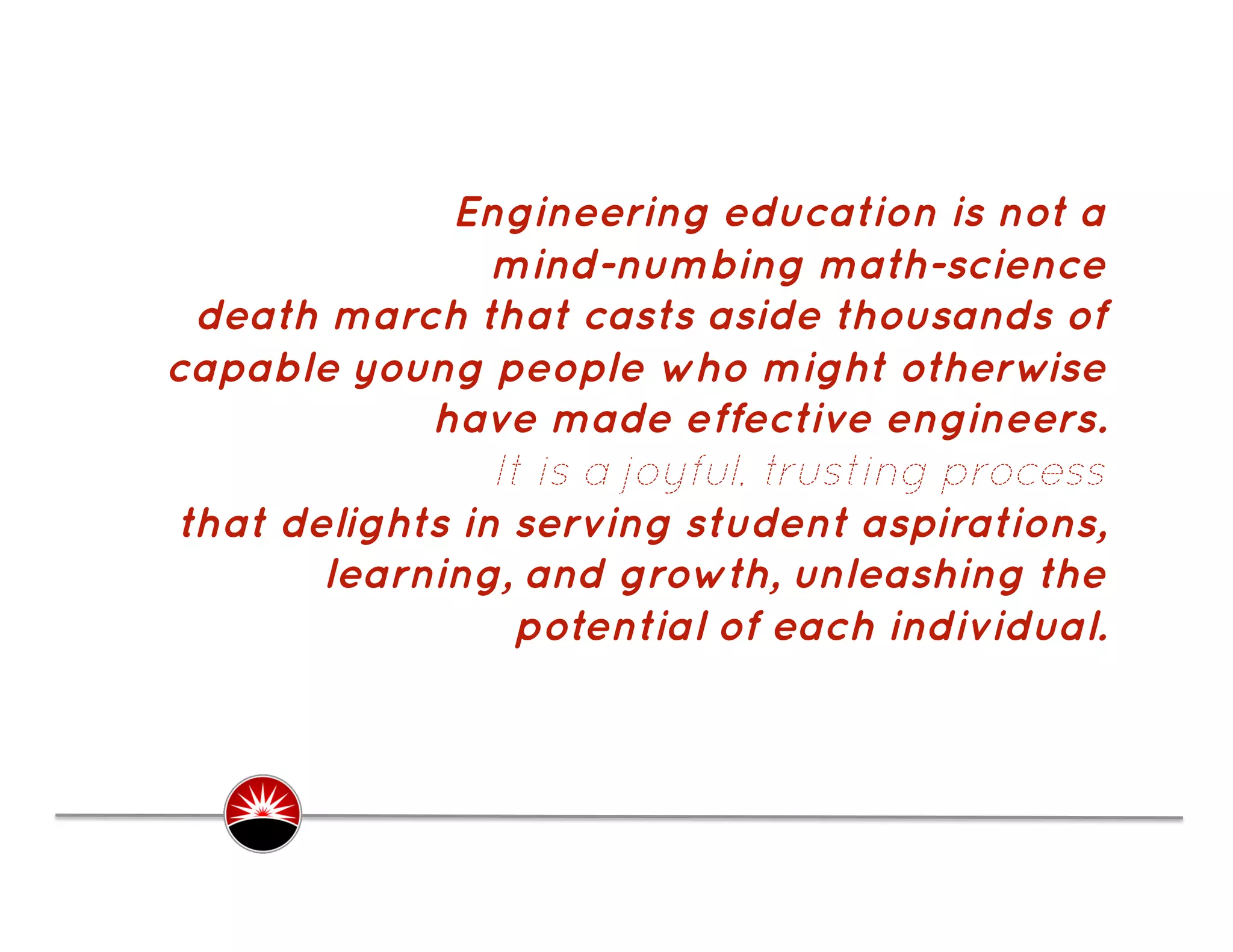 Engineering education is not a
                mind-numbing math-science
 death march that casts aside thousands of
capable young people who might otherwise
            have made effective engineers.
                It is a joyful, trusting process
that delights in serving student aspirations,
       learning, and growth, unleashing the
                 potential of each individual.
 